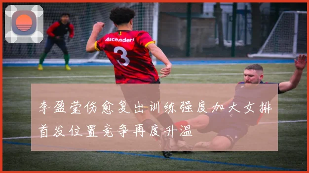 李盈莹伤愈复出训练强度加大女排首发位置竞争再度升温