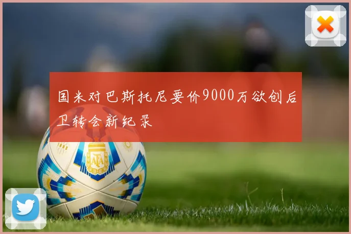 国米对巴斯托尼要价9000万欲创后卫转会新纪录