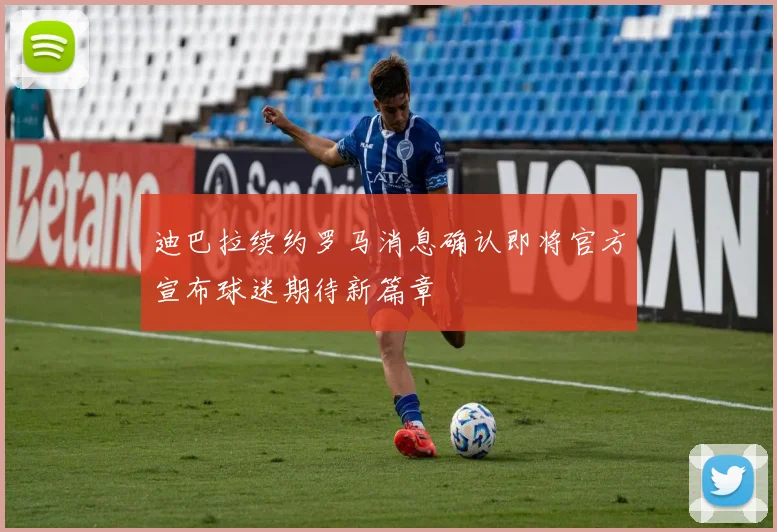迪巴拉续约罗马消息确认即将官方宣布球迷期待新篇章