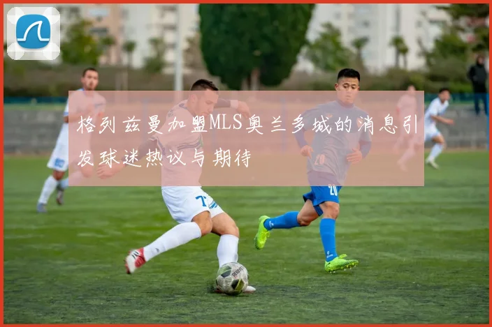 格列兹曼加盟MLS奥兰多城的消息引发球迷热议与期待