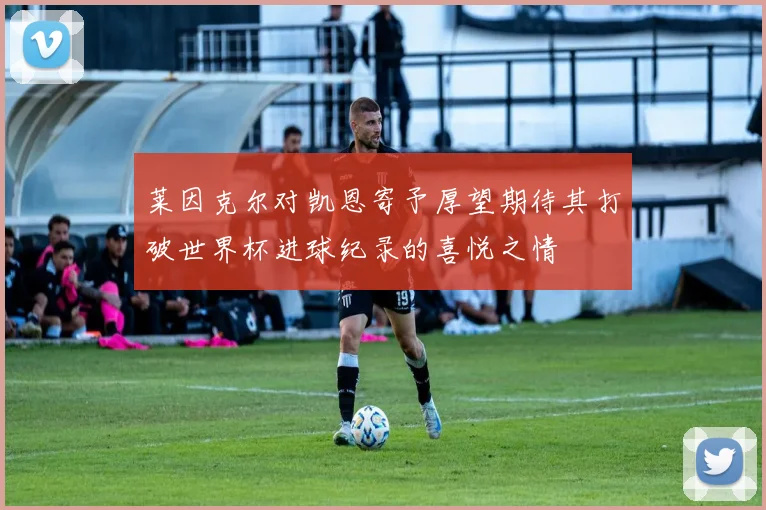 莱因克尔对凯恩寄予厚望期待其打破世界杯进球纪录的喜悦之情
