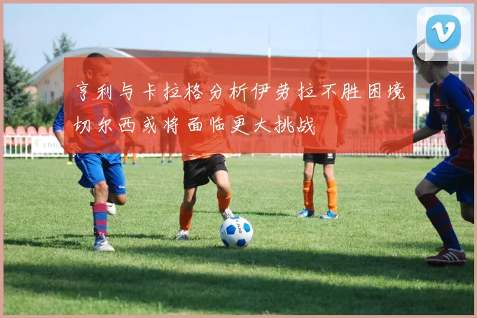 亨利与卡拉格分析伊劳拉不胜困境切尔西或将面临更大挑战