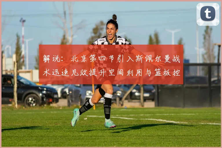 解说：北京第四节引入斯佩尔曼战术迅速见效提升空间利用与篮板控制能力