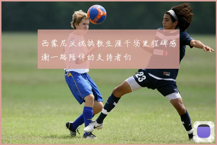 西蒙尼庆祝执教生涯千场里程碑感谢一路陪伴的支持者们