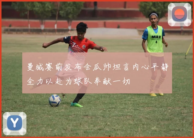 曼城赛前发布会瓜帅坦言内心平静全力以赴为球队奉献一切