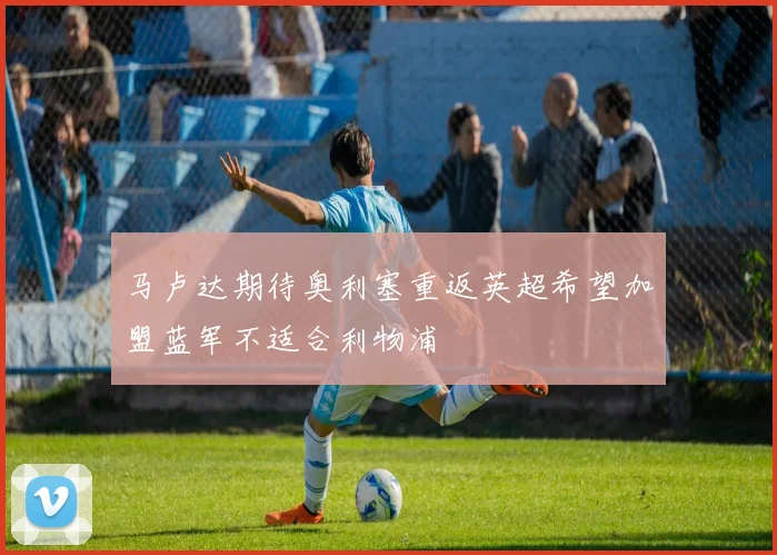 马卢达期待奥利塞重返英超希望加盟蓝军不适合利物浦