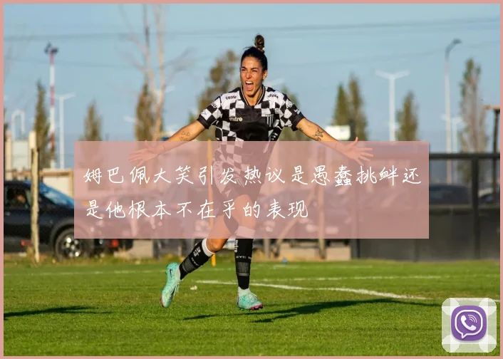 姆巴佩大笑引发热议是愚蠢挑衅还是他根本不在乎的表现