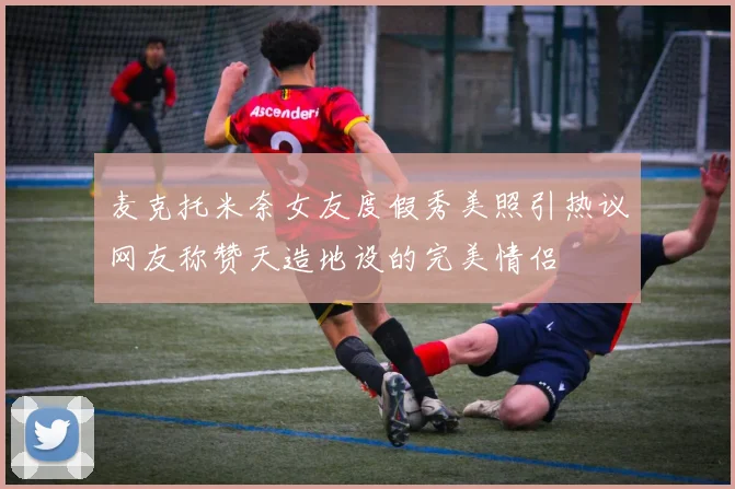 麦克托米奈女友度假秀美照引热议网友称赞天造地设的完美情侣