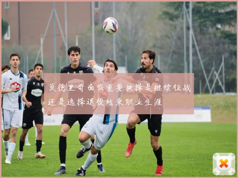 莫德里奇面临重要抉择是继续征战还是选择退役结束职业生涯